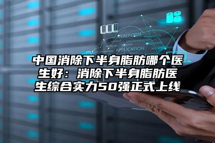 中国消除下半身脂肪哪个医生好：消除下半身脂肪医生综合实力50强正式上线