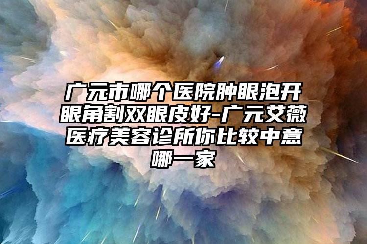 广元市哪个医院肿眼泡开眼角割双眼皮好-广元艾薇医疗美容诊所你比较中意哪一家
