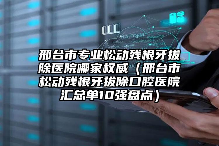 邢台市专业松动残根牙拔除医院哪家权威（邢台市松动残根牙拔除口腔医院汇总单10强盘点）