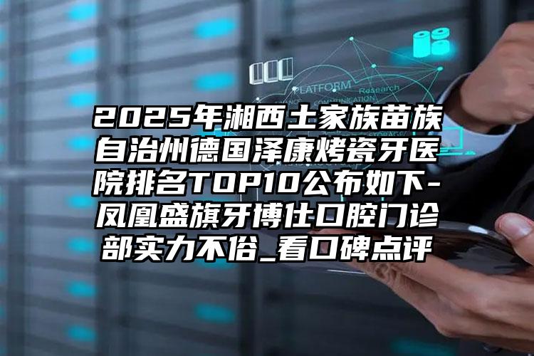 2025年湘西土家族苗族自治州德国泽康烤瓷牙医院排名TOP10公布如下-凤凰盛旗牙博仕口腔门诊部实力不俗_看口碑点评