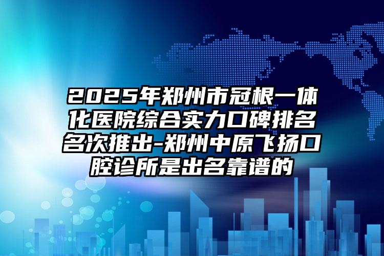 2025年郑州市冠根一体化医院综合实力口碑排名名次推出-郑州中原飞扬口腔诊所是出名靠谱的