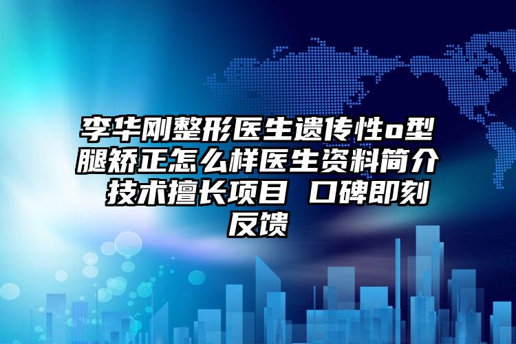 李华刚整形医生遗传性o型腿矫正怎么样医生资料简介 技术擅长项目 口碑即刻反馈