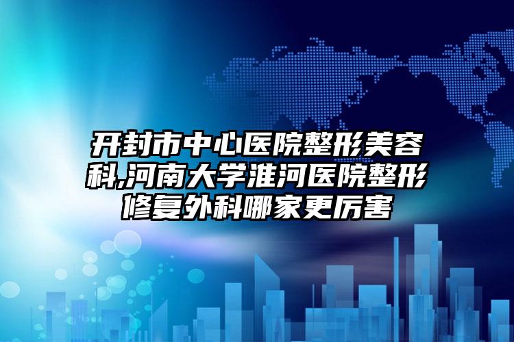 开封市中心医院整形美容科,河南大学淮河医院整形修复外科哪家更厉害
