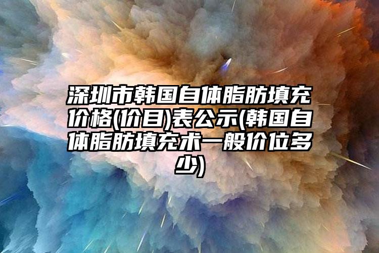 深圳市韩国自体脂肪填充价格(价目)表公示(韩国自体脂肪填充术一般价位多少)