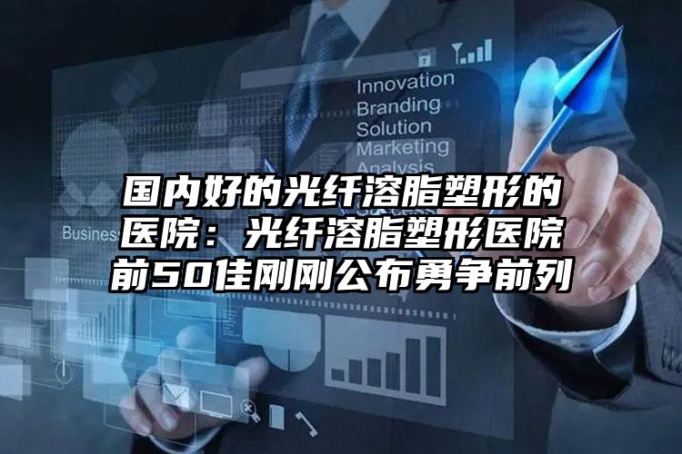 国内好的光纤溶脂塑形的医院：光纤溶脂塑形医院前50佳刚刚公布勇争前列