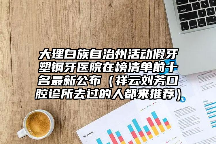 大理白族自治州活动假牙塑钢牙医院在榜清单前十名最新公布（祥云刘芳口腔诊所去过的人都来推荐）