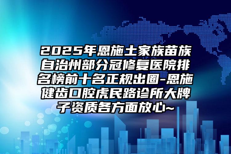 2025年恩施土家族苗族自治州部分冠修复医院排名榜前十名正规出圈-恩施健齿口腔虎民路诊所大牌子资质各方面放心~