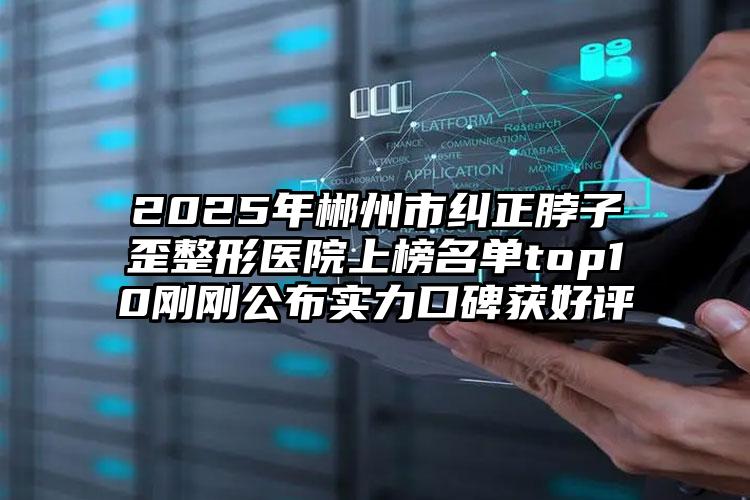 2025年郴州市纠正脖子歪整形医院上榜名单top10刚刚公布实力口碑获好评