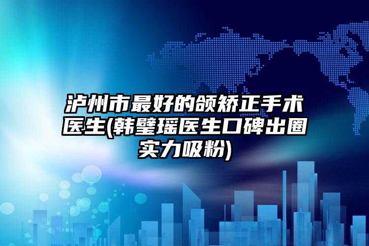 泸州市最好的颌矫正手术医生(韩璧瑶医生口碑出圈实力吸粉)