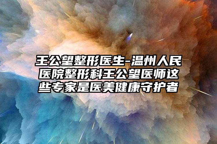 王公望整形医生-温州人民医院整形科王公望医师这些专家是医美健康守护者
