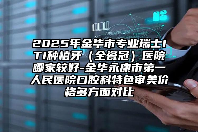 2025年金华市专业瑞士ITI种植牙（全瓷冠）医院哪家较好-金华永康市第一人民医院口腔科特色审美价格多方面对比
