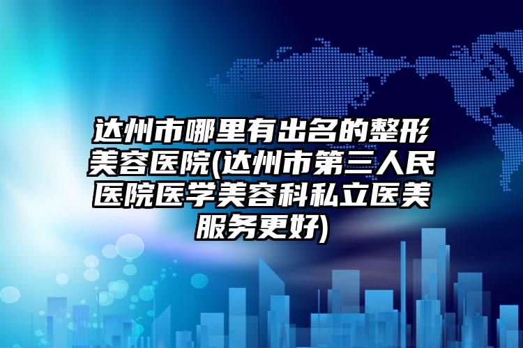 达州市哪里有出名的整形美容医院(达州市第三人民医院医学美容科私立医美服务更好)