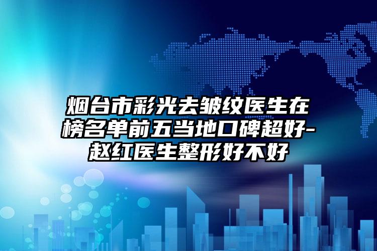 烟台市彩光去皱纹医生在榜名单前五当地口碑超好-赵红医生整形好不好