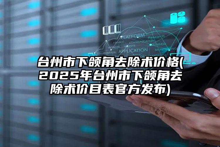 台州市下颌角去除术价格(2025年台州市下颌角去除术价目表官方发布)