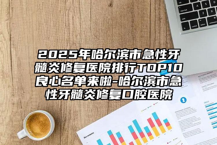 2025年哈尔滨市急性牙髓炎修复医院排行TOP10良心名单来啦-哈尔滨市急性牙髓炎修复口腔医院