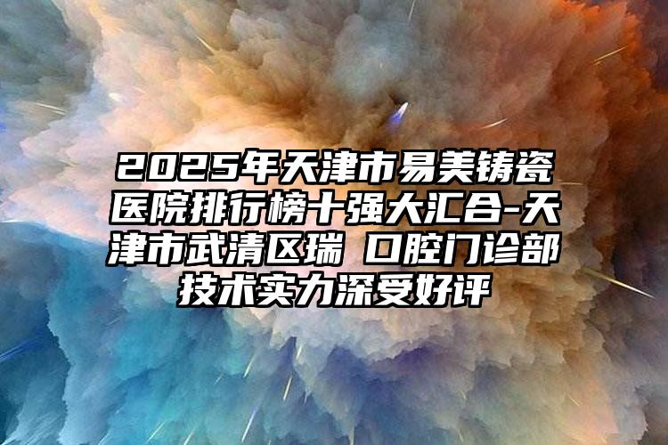 2025年天津市易美铸瓷医院排行榜十强大汇合-天津市武清区瑞璟口腔门诊部技术实力深受好评
