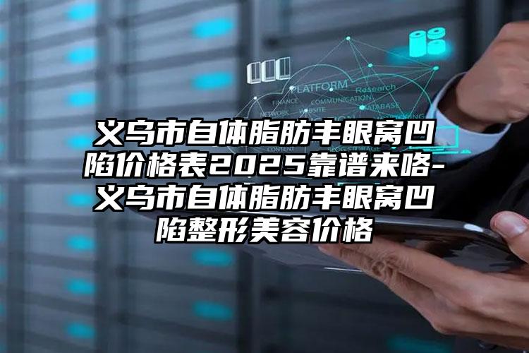 义乌市自体脂肪丰眼窝凹陷价格表2025靠谱来咯-义乌市自体脂肪丰眼窝凹陷整形美容价格