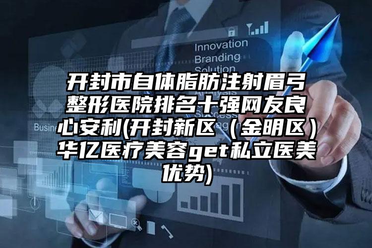 开封市自体脂肪注射眉弓整形医院排名十强网友良心安利(开封新区（金明区）华亿医疗美容get私立医美优势)