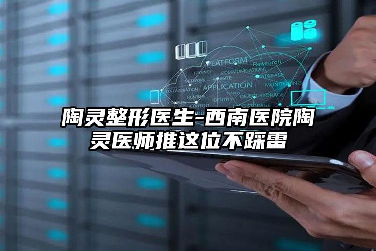陶灵整形医生-西南医院陶灵医师推这位不踩雷
