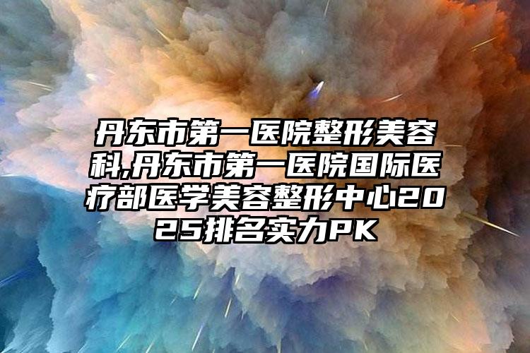 丹东市第一医院整形美容科,丹东市第一医院国际医疗部医学美容整形中心2025排名实力PK
