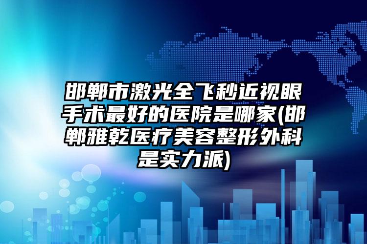 邯郸市激光全飞秒近视眼手术最好的医院是哪家(邯郸雅乾医疗美容整形外科是实力派)