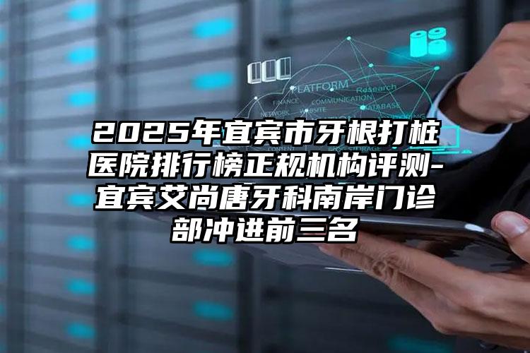 2025年宜宾市牙根打桩医院排行榜正规机构评测-宜宾艾尚唐牙科南岸门诊部冲进前三名