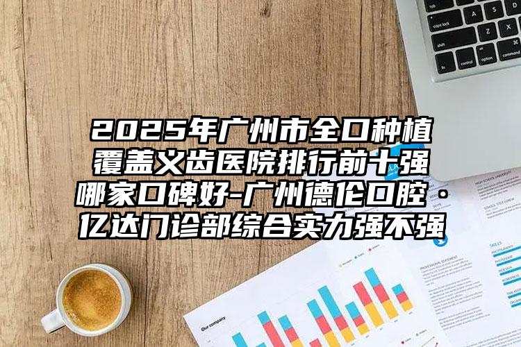 2025年广州市全口种植覆盖义齿医院排行前十强哪家口碑好-广州德伦口腔·亿达门诊部综合实力强不强