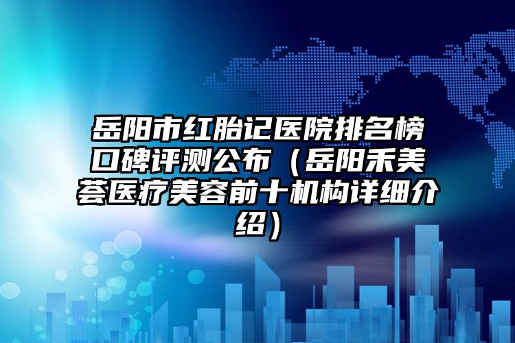 岳阳市红胎记医院排名榜口碑评测公布（岳阳禾美荟医疗美容前十机构详细介绍）