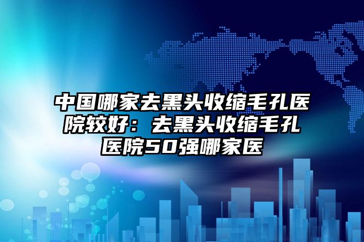 中国哪家去黑头收缩毛孔医院较好：去黑头收缩毛孔医院50强哪家医