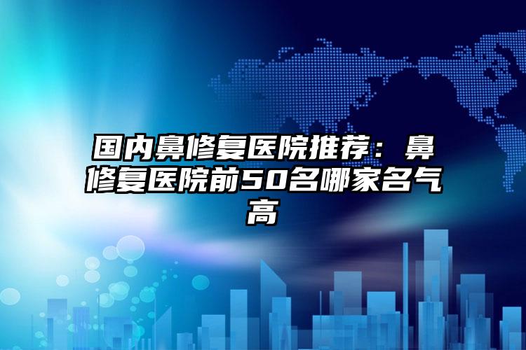 国内鼻修复医院推荐：鼻修复医院前50名哪家名气高