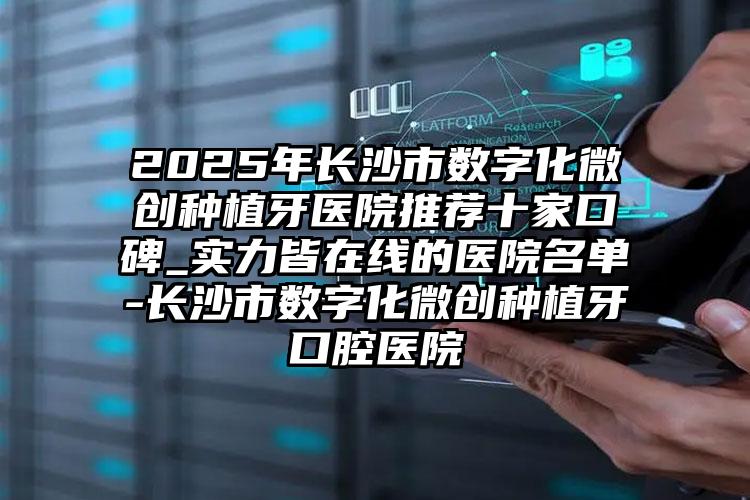 2025年长沙市数字化微创种植牙医院推荐十家口碑_实力皆在线的医院名单-长沙市数字化微创种植牙口腔医院