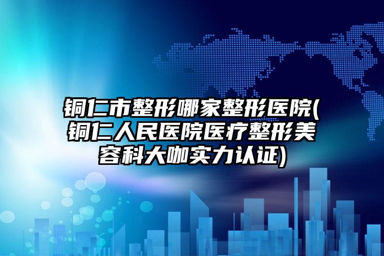 铜仁市整形哪家整形医院(铜仁人民医院医疗整形美容科大咖实力认证)