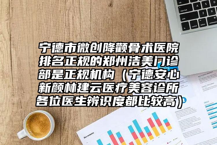 宁德市微创降颧骨术医院排名正规的郑州洁美门诊部是正规机构（宁德安心新颜林建云医疗美容诊所各位医生辨识度都比较高）