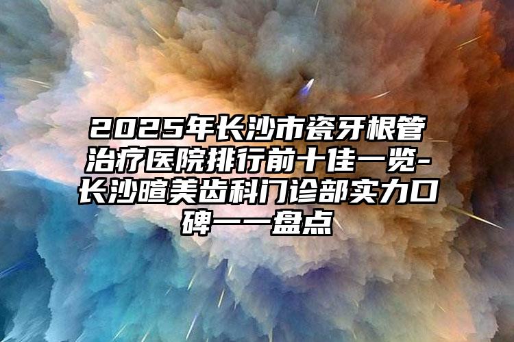 2025年长沙市瓷牙根管治疗医院排行前十佳一览-长沙暄美齿科门诊部实力口碑一一盘点