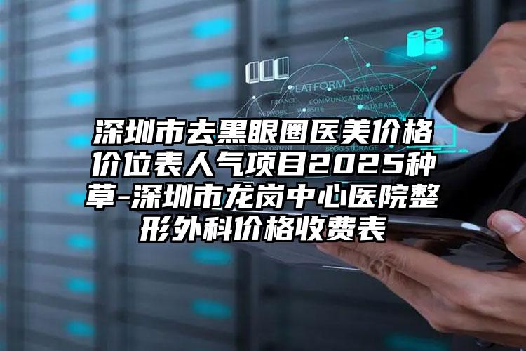 深圳市去黑眼圈医美价格价位表人气项目2025种草-深圳市龙岗中心医院整形外科价格收费表