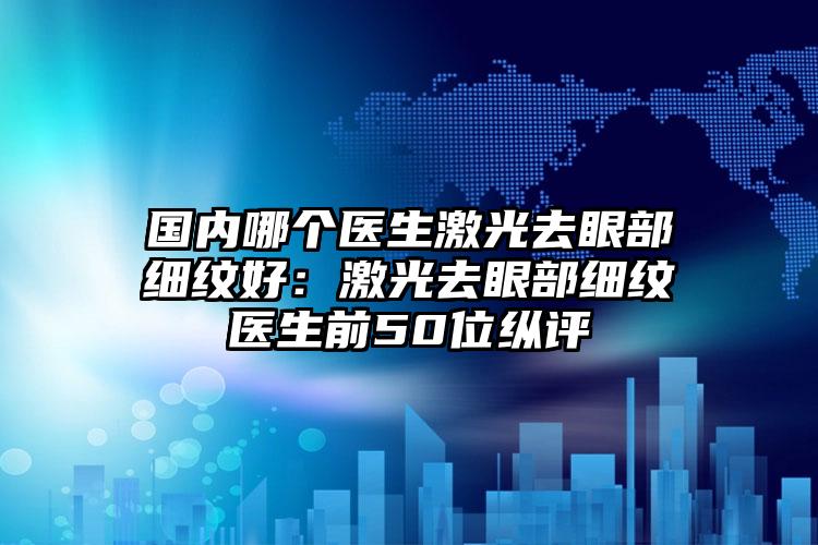 国内哪个医生激光去眼部细纹好：激光去眼部细纹医生前50位纵评