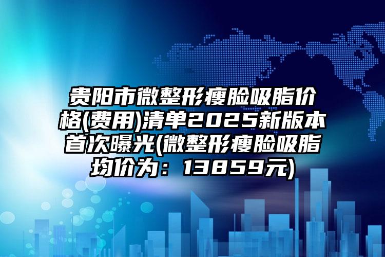 贵阳市微整形瘦脸吸脂价格(费用)清单2025新版本首次曝光(微整形瘦脸吸脂均价为：13859元)