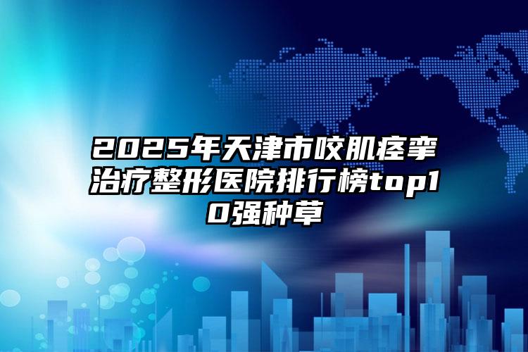 2025年天津市咬肌痉挛治疗整形医院排行榜top10强种草