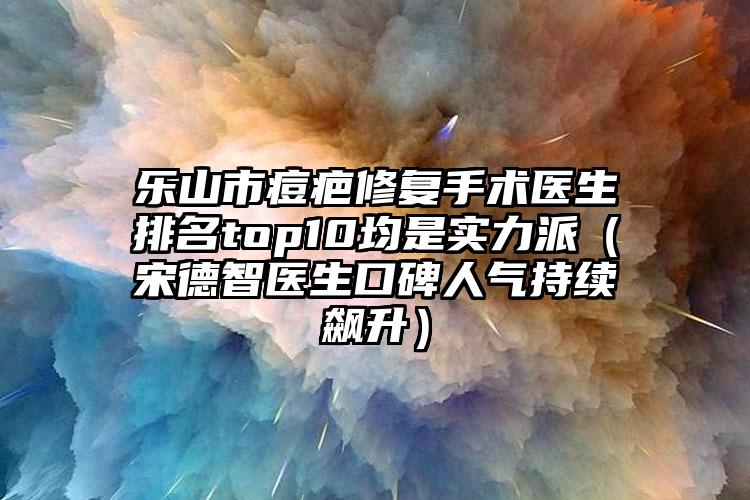 乐山市痘疤修复手术医生排名top10均是实力派（宋德智医生口碑人气持续飙升）