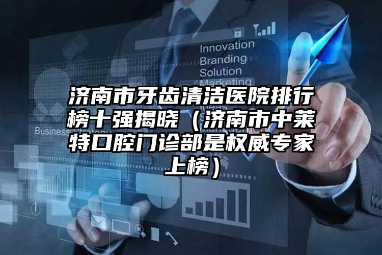 济南市牙齿清洁医院排行榜十强揭晓（济南市中莱特口腔门诊部是权威专家上榜）