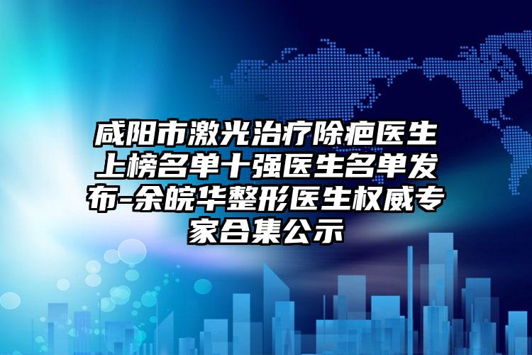 咸阳市激光治疗除疤医生上榜名单十强医生名单发布-余皖华整形医生权威专家合集公示