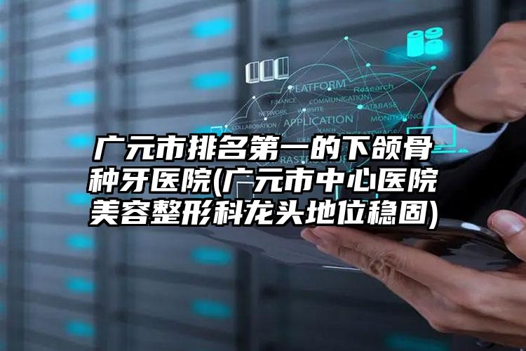 广元市排名第一的下颌骨种牙医院(广元市中心医院美容整形科龙头地位稳固)