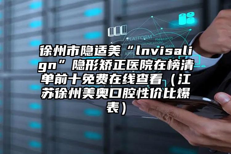 徐州市隐适美“lnvisalign”隐形矫正医院在榜清单前十免费在线查看（江苏徐州美奥口腔性价比爆表）