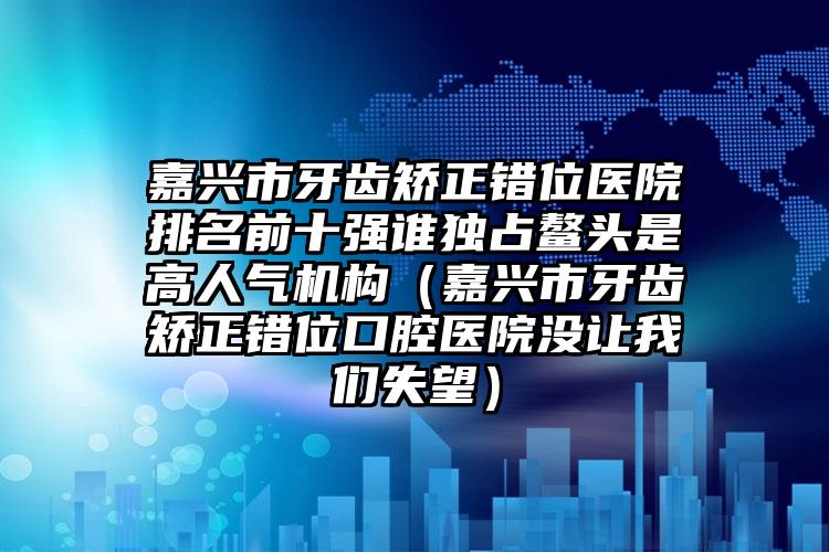 嘉兴市牙齿矫正错位医院排名前十强谁独占鳌头是高人气机构（嘉兴市牙齿矫正错位口腔医院没让我们失望）