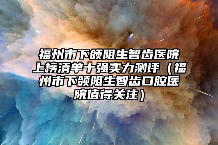 福州市下颌阻生智齿医院上榜清单十强实力测评（福州市下颌阻生智齿口腔医院值得关注）