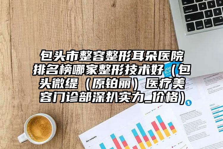 包头市整容整形耳朵医院排名榜哪家整形技术好（包头微缇（原铂丽）医疗美容门诊部深扒实力_价格）