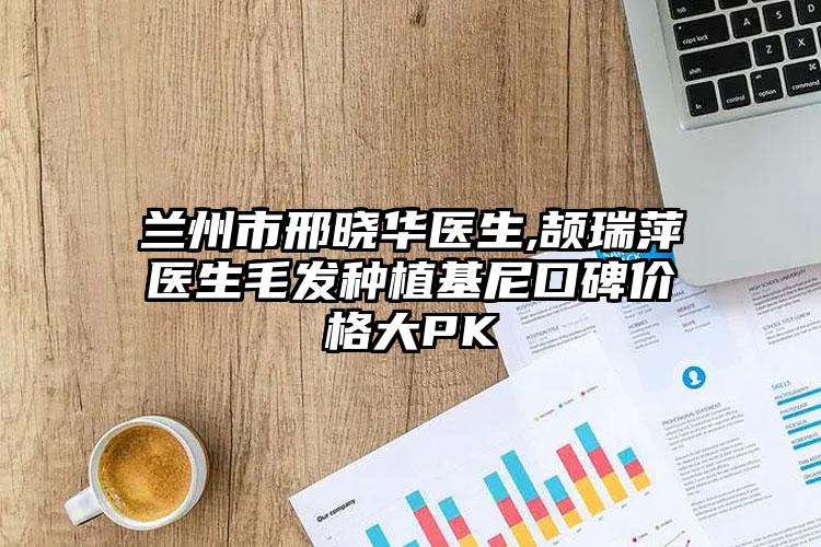 兰州市邢晓华医生,颉瑞萍医生毛发种植基尼口碑价格大PK