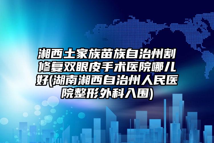 湘西土家族苗族自治州割修复双眼皮手术医院哪儿好(湖南湘西自治州人民医院整形外科入围)