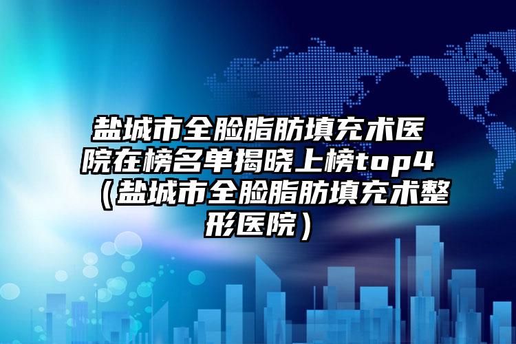 盐城市全脸脂肪填充术医院在榜名单揭晓上榜top4（盐城市全脸脂肪填充术整形医院）