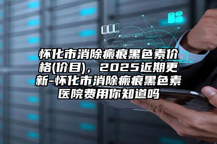 怀化市消除瘢痕黑色素价格(价目)，2025近期更新-怀化市消除瘢痕黑色素医院费用你知道吗